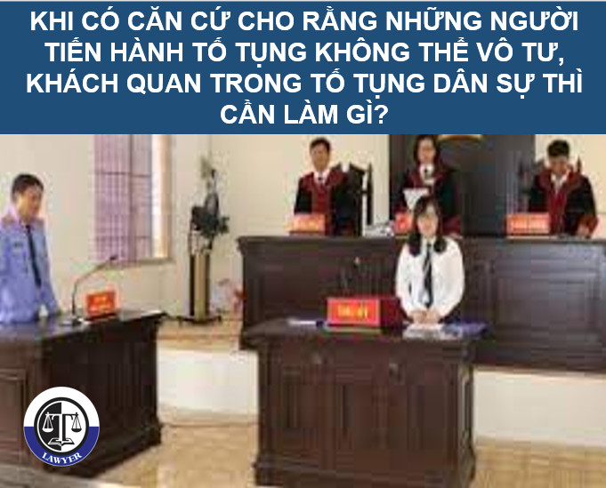 Khi có căn cứ cho rằng những người tiến hành tố tụng không thể vô tư, khách quan trong tố tụng dân sự thì cần làm gì?