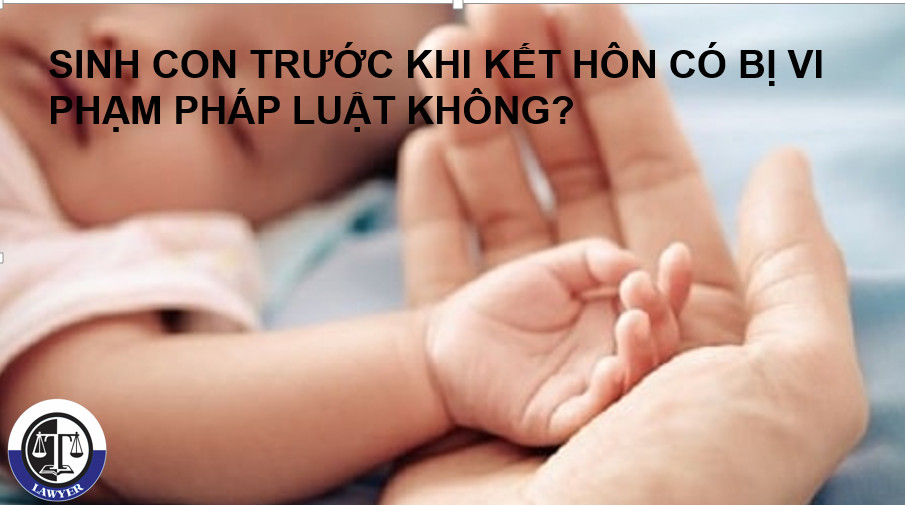 SINH CON TRƯỚC KHI KẾT HÔN, CÓ VI PHẠM PHÁP LUẬT KHÔNG?