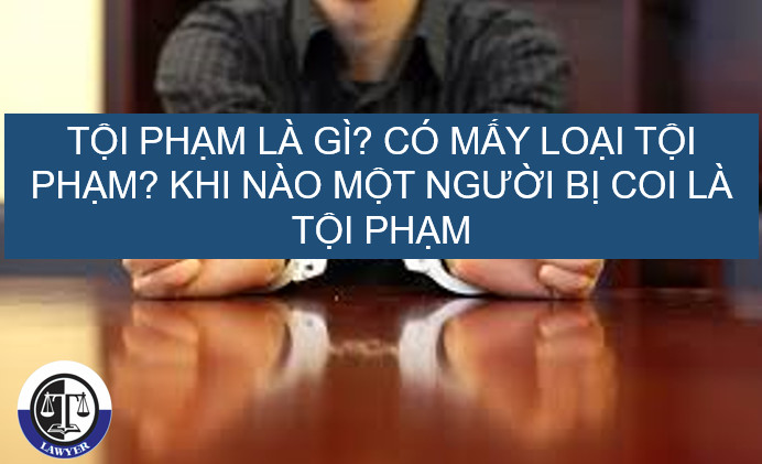 Tội phạm là gì? Khi nào thì một người bị coi là phạm tội? Có mấy loại tội phạm?